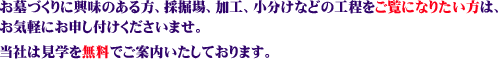 お墓づくりに興味のある方、採掘場、加工、小分けなどの工程をご覧になりたい方は、お気軽にお申し付けくださいませ。 当社は見学を無料でご案内いたしております。